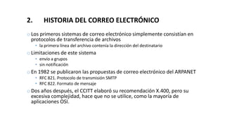 2. HISTORIA DEL CORREO ELECTRÓNICO
oLos primeros sistemas de correo electrónico simplemente consistían en
protocolos de transferencia de archivos
• la primera línea del archivo contenía la dirección del destinatario
oLimitaciones de este sistema
• envío a grupos
• sin notificación
oEn 1982 se publicaron las propuestas de correo electrónico del ARPANET
• RFC 821. Protocolo de transmisión SMTP
• RFC 822. Formato de mensaje
oDos años después, el CCITT elaboró su recomendación X.400, pero su
excesiva complejidad, hace que no se utilice, como la mayoría de
aplicaciones OSI.
 