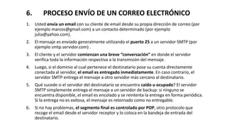 6. PROCESO ENVÍO DE UN CORREO ELECTRÓNICO
1. Usted envía un email con su cliente de email desde su propia dirección de correo (por
ejemplo marcos@gmail.com) a un contacto determinado (por ejemplo
julia@yahoo.com).
2. El mensaje es enviado generalmente utilizando el puerto 25 a un servidor SMTP (por
ejemplo smtp.servidor.com) .
3. El cliente y el servidor comienzan una breve “conversación” en donde el servidor
verifica toda la información respectiva a la transmisión del mensaje.
4. Luego, si el dominio al cual pertenece el destinatario pose su cuenta directamente
conectada al servidor, el email es entregado inmediatamente. En caso contrario, el
servidor SMTP entrega el mensaje a otro servidor más cercano al destinatario.
5. Qué sucede si el servidor del destinatario se encuentra caído u ocupado? El servidor
SMTP simplemente entrega el mensaje a un servidor de backup: si ninguno se
encuentra disponible, el email es encolado y se reintenta la entrega en forma periódica.
Si la entrega no es exitosa, el mensaje es retornado como no entregable.
6. Si no hay problemas, el segmento final es controlado por POP, otro protocolo que
recoge el email desde el servidor receptor y lo coloca en la bandeja de entrada del
destinatario.
 