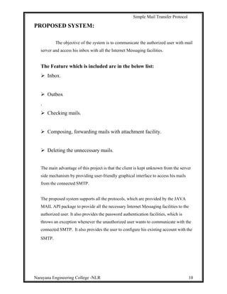 Simple Mail Transfer Protocol
PROPOSED SYSTEM:
The objective of the system is to communicate the authorized user with mail
server and access his inbox with all the Internet Messaging facilities.
The Feature which is included are in the below list:
 Inbox.
 Outbox
.
 Checking mails.
 Composing, forwarding mails with attachment facility.
 Deleting the unnecessary mails.
The main advantage of this project is that the client is kept unknown from the server
side mechanism by providing user-friendly graphical interface to access his mails
from the connected SMTP.
The proposed system supports all the protocols, which are provided by the JAVA
MAIL API package to provide all the necessary Internet Messaging facilities to the
authorized user. It also provides the password authentication facilities, which is
throws an exception whenever the unauthorized user wants to communicate with the
connected SMTP. It also provides the user to configure his existing account with the
SMTP.
Narayana Engineering College -NLR 10
 