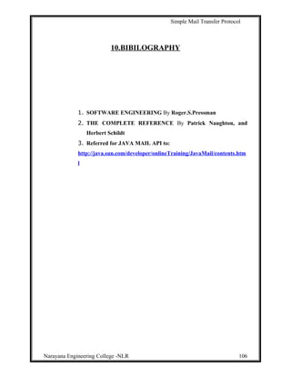 Simple Mail Transfer Protocol
10.BIBILOGRAPHY
1. SOFTWARE ENGINEERING By Roger.S.Pressman
2. THE COMPLETE REFERENCE By Patrick Naughton, and
Herbert Schildt
3. Referred for JAVA MAIL API to:
http://java.sun.com/developer/onlineTraining/JavaMail/contents.htm
l
Narayana Engineering College -NLR 106
 