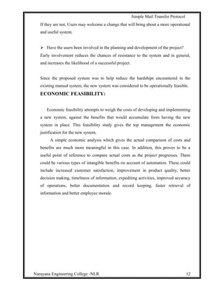 Simple Mail Transfer Protocol
If they are not, Users may welcome a change that will bring about a more operational
and useful system.
 Have the users been involved in the planning and development of the project?
Early involvement reduces the chances of resistance to the system and in general,
and increases the likelihood of a successful project.
Since the proposed system was to help reduce the hardships encountered in the
existing manual system, the new system was considered to be operationally feasible.
ECONOMIC FEASIBILITY:
Economic feasibility attempts to weigh the costs of developing and implementing
a new system, against the benefits that would accumulate from having the new
system in place. This feasibility study gives the top management the economic
justification for the new system.
A simple economic analysis which gives the actual comparison of costs and
benefits are much more meaningful in this case. In addition, this proves to be a
useful point of reference to compare actual costs as the project progresses. There
could be various types of intangible benefits on account of automation. These could
include increased customer satisfaction, improvement in product quality, better
decision making, timeliness of information, expediting activities, improved accuracy
of operations, better documentation and record keeping, faster retrieval of
information and better employee morale.
Narayana Engineering College -NLR 12
 