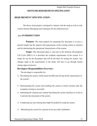 Simple Mail Transfer Protocol
SOFTWARE REQUIREMENTS SPECIFICATION
REQUIREMENT SPECIFICATION:
The above client project is designed to interact with the smtp as well as with
various Internet Messaging mail techniques for the authorized user.
2.4.1 INTRODUCTION
Purpose: The main purpose for preparing this document is to give a
general insight into the analysis and requirements of the existing system or situation
and for determining the operational characteristics of the system.
Scope: This Document plays a vital role in the Software Development
Life Cycle (SDLC) as it describes the complete requirements of the system. It is
meant for use by the developers and will be the basis for testing the system. Any
changes made to the requirements in the future will have to go through formal
change approval process.
Developers Responsibilities Overview:
The developer is responsible for:
 Developing the system, which meets the SRS and solving all the requirements of
the system?
 Demonstrating the system and installing the system at client's location after the
acceptance testing is successful.
 Submitting the required user manual describing the system interfaces to work on
it and also the documents of the system.
 Conducting any user training that might be needed for using the system.
 Maintaining the system for a period of one year after installation.
Narayana Engineering College -NLR 13
 
