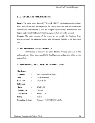 Simple Mail Transfer Protocol
2.4. 2 FUNCTIONAL REQUIREMENTS:
Inputs: The major inputs for the JAVA MAIL CLIENT can be categorized module-
wise. Basically the user has to provide the correct user name and the password to
communicate with the smtp. If once the user provides the correct data then user will
be provided with all the Internet Mail Messaging tools to access his account.
Outputs: The major outputs of the system are to provide the Graphical User
Interface with all the necessary Internet Mail Messaging facilities to the authorized
user.
2.4.3 PERFORMANCE REQUIREMENTS:
Performance is measured in terms different facilities provided to the
authorized user. Since it provides GUI it should generate and perform all the events
as specified.
2.4.4 SOFTWARE AND HARDWARE SPECIFICATIONS
Hardware:
Processor : Intel Pentium III or higher.
Ram : 256 MB or more.
Hard Disk : 16GB HDD
Software:
Java : j2sdk1.4.1
Web-Server : Tomcat4.1
Mail-Server : James-2.1.3
Utility : Telnet
Operating System: Windows 95/98/NT/2000/ME/X.
Narayana Engineering College -NLR 14
 