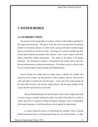 Simple Mail Transfer Protocol
2. SYSTEM DESIGN
3.1 INTRODUCTION:
The purpose of the design phase is to plan a solution of the problem specified by
the requirement document. This phase is the first step in moving from the problem
domain to the solution domain. In other words, starting with what is needed, design
takes us toward how to satisfy the needs. The design of a system is perhaps the most
critical factor affection the quality of the software; it has a manor impact on the later
phase, particularly testing, maintenance. The output of this phase is the design
document. This document is similar to a blueprint for the solution and is used later
during implementation, testing and maintenance. The design activity is often divided
into two separate phases System Design and Detailed Design.
System Design also called top-level design aims to identify the modules that
should be in the system, the specifications of this modules, and how they interact
with each other to produce the desired results. At the end of the system design all
the major data structures, file formats, output formats, and the major modules in the
system and their specifications are decided.
During, Detailed Design, the internal logic of each of the modules specified
in system design is decided. During this phase, the detail of the data of a module is
usually specified in a high-level design description language, which is independent
of the target language in which the software will eventually be implemented.
In system design the focus is on identifying the modules, where as during
detailed design the focus is on designing the logic for each of the modules. In other
Narayana Engineering College -NLR 21
 