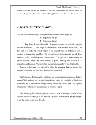 Simple Mail Transfer Protocol
works, in system design the attention is on what components are needed, while in
detailed design how the components can be implemented in software is the issue.
3.2 DESIGN METHODOLOGY:
The two basic modern design strategies employed in software design are
1. Top Down Design
2. Bottom Up Design
Top down Design is basically a decomposition process, which focuses on
the flow of control. At later stages it concern itself with the code production. The
first step is to study the overall aspects of the tasks at hand and to break it into a
number of independent modules. The second step is to break each one of these
modules further into independent sub-modules. The process is repeated one to
obtain modules, which are small enough to group mentally and to code in a
straightforward manner. One important feature is that each level that details of the
Designs at the lower level are hidden. Only the necessary data and control that
must be called back and forth over the interface are defined.
In a bottom-up design one first identifies and investigates parts of design that are
most difficult and necessary designed decision are made the remainder of the design
is tailored to fit around the design already chose for crucial part. It vaguely
represents a synthesis process explained in previous section.
One storage point of the top-down method is that it postpones details of the
decision until the last stage of the decision. It allows making small design changes
when the design is half way through.
Narayana Engineering College -NLR 22
 