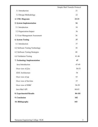 Simple Mail Transfer Protocol
3.1 Introduction 21
3.2 Design Methodology 22
4. UML Diagrams 23-33
5. System Implementation 34
5.1 Introduction 34
5.2 Organization Impact 36
5.3 User Management Assessment 36
6. System Testing 37
6.1 Introduction 37
6.2 Software Testing Technology 38
6.3 Software Testing Strategies 40
6.4 Validation Testing 41-46
7. Technology Implementation 47
Java Introduction 47-49
Over view of j2ee 50-53
J2EE Architecture 54
Over view of jsp 55
Over view of Servlets 57
Over view of JDBC 58-59
Java Mail API 60-83
8. Experimental Results 84-101
9. Conclusion 102
10. Bibliography 103
Narayana Engineering College -NLR 3
 