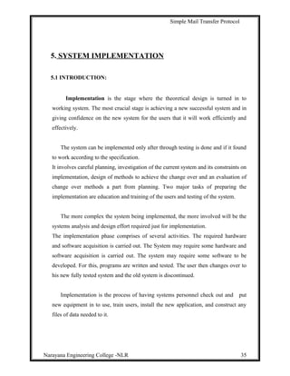 Simple Mail Transfer Protocol
5. SYSTEM IMPLEMENTATION
5.1 INTRODUCTION:
Implementation is the stage where the theoretical design is turned in to
working system. The most crucial stage is achieving a new successful system and in
giving confidence on the new system for the users that it will work efficiently and
effectively.
The system can be implemented only after through testing is done and if it found
to work according to the specification.
It involves careful planning, investigation of the current system and its constraints on
implementation, design of methods to achieve the change over and an evaluation of
change over methods a part from planning. Two major tasks of preparing the
implementation are education and training of the users and testing of the system.
The more complex the system being implemented, the more involved will be the
systems analysis and design effort required just for implementation.
The implementation phase comprises of several activities. The required hardware
and software acquisition is carried out. The System may require some hardware and
software acquisition is carried out. The system may require some software to be
developed. For this, programs are written and tested. The user then changes over to
his new fully tested system and the old system is discontinued.
Implementation is the process of having systems personnel check out and put
new equipment in to use, train users, install the new application, and construct any
files of data needed to it.
Narayana Engineering College -NLR 35
 