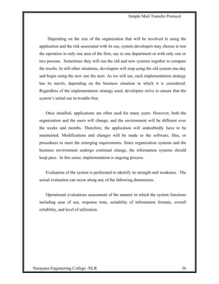 Simple Mail Transfer Protocol
Depending on the size of the organization that will be involved in using the
application and the risk associated with its use, system developers may choose to test
the operation in only one area of the firm, say in one department or with only one or
two persons. Sometimes they will run the old and new systems together to compare
the results. In still other situations, developers will stop using the old system one-day
and begin using the new one the next. As we will see, each implementation strategy
has its merits, depending on the business situation in which it is considered.
Regardless of the implementation strategy used, developers strive to ensure that the
system’s initial use in trouble-free.
Once installed, applications are often used for many years. However, both the
organization and the users will change, and the environment will be different over
the weeks and months. Therefore, the application will undoubtedly have to be
maintained. Modifications and changes will be made to the software, files, or
procedures to meet the emerging requirements. Since organization systems and the
business environment undergo continual change, the information systems should
keep pace. In this sense, implementation is ongoing process.
Evaluation of the system is performed to identify its strength and weakness. The
actual evaluation can occur along any of the fallowing dimensions.
Operational evaluations assessment of the manner in which the system functions
including ease of use, response time, suitability of information formats, overall
reliability, and level of utilization.
Narayana Engineering College -NLR 36
 