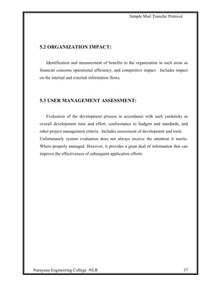 Simple Mail Transfer Protocol
5.2 ORGANIZATION IMPACT:
Identification and measurement of benefits to the organization in such areas as
financial concerns operational efficiency, and competitive impact. Includes impact
on the internal and external information flows.
5.3 USER MANAGEMENT ASSESSMENT:
Evaluation of the development process in accordance with such yardsticks as
overall development time and effort, conformance to budgets and standards, and
other project management criteria. Includes assessment of development and tools.
Unfortunately system evaluation does not always receive the attention it merits.
Where properly managed. However, it provides a great deal of information that can
improve the effectiveness of subsequent application efforts.
Narayana Engineering College -NLR 37
 