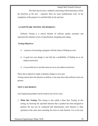 Simple Mail Transfer Protocol
The final step involves validation and testing which determines which
the functions as the user – expected. Here are some modifications were. In the
completion of the project it is satisfied fully by the end user.
6.2 SOFTWARE TESTING TECHNIQUES:
Software Testing is a critical element of software quality assurance and
represents the ultimate review of specification, designing and coding.
Testing Objectives
 is process of executing a program with the intent of finding an error.
 A good test case design is one that has a probability of finding an as yet
undiscovered error.
 A successful test is one that uncovers an as yet undiscovered error.
These above objectives imply a dramatic change in view port.
Testing cannot show the absence no defects, it can only show that software errors are
present.
TEST CASE DESIGN:
Any Engineering product can be tested in one of two ways .
1. White Box Testing: This testing is also called a Glass Box Testing. In this
testing, by knowing the specified function that a product has been designed to
perform the test can be conducted that demonstrates each function is fully
operation at the same time searching for errors in each function. It is a test case
Narayana Engineering College -NLR 39
 
