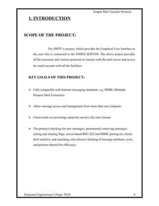 Simple Mail Transfer Protocol
1. INTRODUCTION
SCOPE OF THE PROJECT:
The SMTP is project, which provides the Graphical User Interface to
the user who is connected to the JAMES SERVER. The above project provides
all the necessary and various protocols to interact with the mail server and access
his email account with all the facilities.
KEY GOALS OF THIS PROJECT:
 Fully compatible with Internet messaging standards, e.g. MIME (Multiple
Purpose Mail Extension).
 Allow message access and management from more than one computer.
 Client needs no knowledge about the server's file store format.
 The protocol checking for new messages; permanently removing messages;
setting and clearing flags; server-based RFC-822 and MIME parsing (so clients
don't need to), and searching; and selective fetching of message attributes, texts,
and portions thereof for efficiency.
Narayana Engineering College -NLR 4
 