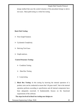 Simple Mail Transfer Protocol
design method that uses the control structure of the procedural design to derive
test cases. Basis path testing is a white box testing.
Basis Path Testing:
 Flow Graph Notation
 Cyclamatic Complexity
 Deriving Test Cases
 Graph matrices.
Control Structure Testing:
 Condition Testing
 Data flow Testing
 Loop testing.
2. Black Box Testing: In this testing by knowing the internal operation of a
product, tests can be conducted to ensure that “all gears mesh”, that is the internal
operation performs according to specification and all internal components have
been adequately exercised. It fundamentally focuses on the functional
requirements of the software.
The steps involved in black box testing case design are
Narayana Engineering College -NLR 40
 