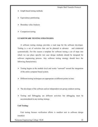 Simple Mail Transfer Protocol
 Graph based testing methods
 Equivalence partitioning
 Boundary value Analysis
 Comparison testing
5.3 SOFTWARE TESTING STRATEGIES:
A software testing strategy provides a road map for the software developer.
Testing is a set of activities that can be planned in advance and conducted
systematically .For this reason a template for software testing a set of steps into
which we can place specific test case design methods should be designed for
software engineering process. Any software testing strategy should have the
fallowing characteristics.
 Testing begins at the module level and works “outward” toward the integration
of the entire computer based system.
 Different testing techniques are appropriate at different points in time.
 The developer of the software and an independent test group conducts testing.
 Testing and Debugging are different activities but debugging must be
accommodated in any testing strategy.
Unit Testing:
Unit testing focuses verification efforts is smallest unit in software design
(module)
Narayana Engineering College -NLR 41
 