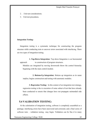 Simple Mail Transfer Protocol
2. . Unit test considerations.
3. Unit test procedures.
Integration Testing:
Integration testing is a systematic technique for constructing the program
structure while conducting tests to uncover errors associated with interfacing. There
are two types of integration testing.
1. Top-Down Integration: Top down Integration is an Incremental
approach to construction of program structures.
Modules are integrated by moving downwards throw the control hierarchy
beginning with the main control module.
2. Bottom-Up Integration: Bottom up integration as its name
implies, begins construction and testing with automatic modules.
3. Regression Testing: In this contest of an integration test strategy,
regression testing is the re execution of some subset of test that have already
been conducted to ensure that changes have not propagate unintended side
effects.
5.4 VALIDATION TESTING:
At the culmination of integration testing, software is completely assembled as a
package; interfacing errors have been uncovered and corrected, and a final series of
software tests – validation testing –may begin. Validation can be fine d in many
Narayana Engineering College -NLR 42
 