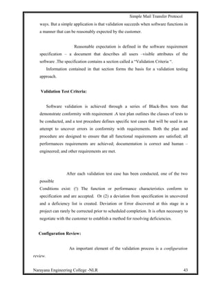 Simple Mail Transfer Protocol
ways. But a simple application is that validation succeeds when software functions in
a manner that can be reasonably expected by the customer.
Reasonable expectation is defined in the software requirement
specification – a document that describes all users –visible attributes of the
software .The specification contains a section called a “Validation Criteria “.
Information contained in that section forms the basis for a validation testing
approach.
Validation Test Criteria:
Software validation is achieved through a series of Black-Box tests that
demonstrate conformity with requirement .A test plan outlines the classes of tests to
be conducted, and a test procedure defines specific test cases that will be used in an
attempt to uncover errors in conformity with requirements. Both the plan and
procedure are designed to ensure that all functional requirements are satisfied; all
performances requirements are achieved; documentation is correct and human –
engineered; and other requirements are met.
After each validation test case has been conducted, one of the two
possible
Conditions exist: (!) The function or performance characteristics conform to
specification and are accepted. Or (2) a deviation from specification in uncovered
and a deficiency list is created. Deviation or Error discovered at this stage in a
project can rarely be corrected prior to scheduled completion. It is often necessary to
negotiate with the customer to establish a method for resolving deficiencies.
Configuration Review:
An important element of the validation process is a configuration
review.
Narayana Engineering College -NLR 43
 
