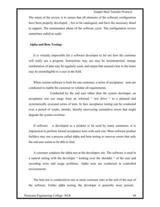 Simple Mail Transfer Protocol
The intent of the review is to ensure that all elements of the software configuration
have been properly developed. , Are to be catalogued, and have the necessary detail
to support. The maintenance phase of the software cycle. The configuration review
sometimes called an audit.
Alpha and Beta Testing:
It is virtually impossible for a software developer to for see how the customer
will really use a program. Instructions may use may be misinterpreted, strange
combination of data may be regularly used; and output that seemed clear to the tester
may be unintelligible to a user in the field.
When custom software is built for one customer, a series of acceptance tests are
conducted to enable the customer to validate all requirements.
Conducted by the end user rather than the system developer, an
acceptance test can range from an informal “ test drive “ to a planned and
systematically executed series of tests. In fact, acceptance testing can be conducted
over a period of weeks, months, thereby uncovering cumulative errors that might
degrade the system overtime.
If software is developed as a product to be used by many customers, it is
impractical to perform formal acceptance tests with each one. Most software product
builders may use a process called alpha and beta testing to uncover errors that only
the end user seems to be able to find.
A customer conducts the alpha test at the developers site. The software is used in
a natural setting with the developer “ looking over the shoulder “ of the user and
recording error and usage problems. Alpha tests are conducted in controlled
environments.
The beta test is conducted at one or more customer sites at the end of the user of
the software. Unlike alpha testing, the developer is generally more present.
Narayana Engineering College -NLR 44
 