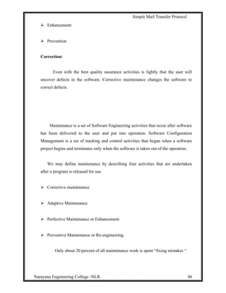 Simple Mail Transfer Protocol
 Enhancement
 Prevention
Correction:
Even with the best quality assurance activities is lightly that the user will
uncover defects in the software. Corrective maintenance changes the software to
correct defects.
Maintenance is a set of Software Engineering activities that occur after software
has been delivered to the user and put into operation. Software Configuration
Management is a set of tracking and control activities that began when a software
project begins and terminates only when the software is taken out of the operation.
We may define maintenance by describing four activities that are undertaken
after a program is released for use.
 Corrective maintenance
 Adaptive Maintenance
 Perfective Maintenance or Enhancement
 Preventive Maintenance or Re-engineering.
Only about 20 percent of all maintenance work is spent “fixing mistakes “
Narayana Engineering College -NLR 46
 
