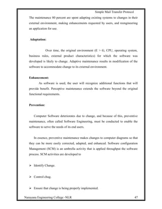 Simple Mail Transfer Protocol
The maintenance 80 percent are spent adapting existing systems to changes in their
external environment, making enhancements requested by users, and reengineering
an application for use.
Adaptation:
Over time, the original environment (E > G, CPU, operating system,
business rules, external product characteristics) for which the software was
developed is likely to change. Adaptive maintenance results in modification of the
software to accommodate change to its external environment.
Enhancement:
As software is used, the user will recognize additional functions that will
provide benefit. Perceptive maintenance extends the software beyond the original
functional requirements.
Prevention:
Computer Software deteriorates due to change, and because of this, preventive
maintenance, often called Software Engineering, must be conducted to enable the
software to serve the needs of its end users.
In essence, preventive maintenance makes changes to computer diagrams so that
they can be more easily corrected, adapted, and enhanced. Software configuration
Management (SCM) is an umbrella activity that is applied throughput the software
process. SCM activities are developed to
 Identify Change.
 Control chug.
 Ensure that change is being properly implemented.
Narayana Engineering College -NLR 47
 