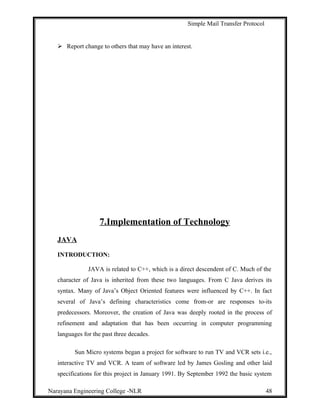 Simple Mail Transfer Protocol
 Report change to others that may have an interest.
7.Implementation of Technology
JAVA
INTRODUCTION:
JAVA is related to C++, which is a direct descendent of C. Much of the
character of Java is inherited from these two languages. From C Java derives its
syntax. Many of Java’s Object Oriented features were influenced by C++. In fact
several of Java’s defining characteristics come from-or are responses to-its
predecessors. Moreover, the creation of Java was deeply rooted in the process of
refinement and adaptation that has been occurring in computer programming
languages for the past three decades.
Sun Micro systems began a project for software to run TV and VCR sets i.e.,
interactive TV and VCR. A team of software led by James Gosling and other laid
specifications for this project in January 1991. By September 1992 the basic system
Narayana Engineering College -NLR 48
 