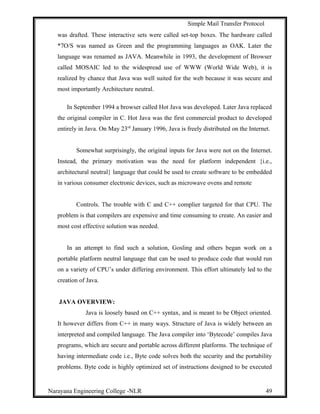 Simple Mail Transfer Protocol
was drafted. These interactive sets were called set-top boxes. The hardware called
*7O/S was named as Green and the programming languages as OAK. Later the
language was renamed as JAVA. Meanwhile in 1993, the development of Browser
called MOSAIC led to the widespread use of WWW (World Wide Web), it is
realized by chance that Java was well suited for the web because it was secure and
most importantly Architecture neutral.
In September 1994 a browser called Hot Java was developed. Later Java replaced
the original compiler in C. Hot Java was the first commercial product to developed
entirely in Java. On May 23rd
January 1996, Java is freely distributed on the Internet.
Somewhat surprisingly, the original inputs for Java were not on the Internet.
Instead, the primary motivation was the need for platform independent {i.e.,
architectural neutral} language that could be used to create software to be embedded
in various consumer electronic devices, such as microwave ovens and remote
Controls. The trouble with C and C++ complier targeted for that CPU. The
problem is that compilers are expensive and time consuming to create. An easier and
most cost effective solution was needed.
In an attempt to find such a solution, Gosling and others began work on a
portable platform neutral language that can be used to produce code that would run
on a variety of CPU’s under differing environment. This effort ultimately led to the
creation of Java.
JAVA OVERVIEW:
Java is loosely based on C++ syntax, and is meant to be Object oriented.
It however differs from C++ in many ways. Structure of Java is widely between an
interpreted and compiled language. The Java compiler into ‘Bytecode’ compiles Java
programs, which are secure and portable across different platforms. The technique of
having intermediate code i.e., Byte code solves both the security and the portability
problems. Byte code is highly optimized set of instructions designed to be executed
Narayana Engineering College -NLR 49
 