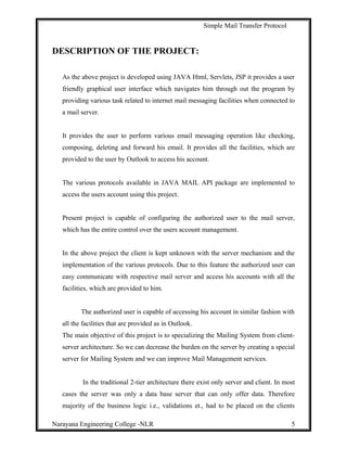 Simple Mail Transfer Protocol
DESCRIPTION OF THE PROJECT:
As the above project is developed using JAVA Html, Servlets, JSP it provides a user
friendly graphical user interface which navigates him through out the program by
providing various task related to internet mail messaging facilities when connected to
a mail server.
It provides the user to perform various email messaging operation like checking,
composing, deleting and forward his email. It provides all the facilities, which are
provided to the user by Outlook to access his account.
The various protocols available in JAVA MAIL API package are implemented to
access the users account using this project.
Present project is capable of configuring the authorized user to the mail server,
which has the entire control over the users account management.
In the above project the client is kept unknown with the server mechanism and the
implementation of the various protocols. Due to this feature the authorized user can
easy communicate with respective mail server and access his accounts with all the
facilities, which are provided to him.
The authorized user is capable of accessing his account in similar fashion with
all the facilities that are provided as in Outlook.
The main objective of this project is to specializing the Mailing System from client-
server architecture. So we can decrease the burden on the server by creating a special
server for Mailing System and we can improve Mail Management services.
In the traditional 2-tier architecture there exist only server and client. In most
cases the server was only a data base server that can only offer data. Therefore
majority of the business logic i.e., validations et., had to be placed on the clients
Narayana Engineering College -NLR 5
 