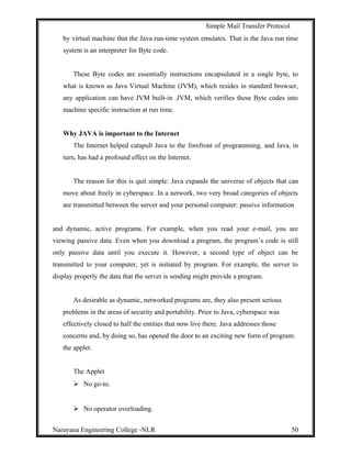 Simple Mail Transfer Protocol
by virtual machine that the Java run-time system emulates. That is the Java run time
system is an interpreter for Byte code.
These Byte codes are essentially instructions encapsulated in a single byte, to
what is known as Java Virtual Machine (JVM), which resides in standard browser,
any application can have JVM built-in .JVM, which verifies these Byte codes into
machine specific instruction at run time.
Why JAVA is important to the Internet
The Internet helped catapult Java to the forefront of programming, and Java, in
turn, has had a profound effect on the Internet.
The reason for this is quit simple: Java expands the universe of objects that can
move about freely in cyberspace. In a network, two very broad categories of objects
are transmitted between the server and your personal computer: passive information
and dynamic, active programs. For example, when you read your e-mail, you are
viewing passive data. Even when you download a program, the program’s code is still
only passive data until you execute it. However, a second type of object can be
transmitted to your computer, yet is initiated by program. For example, the server to
display properly the data that the server is sending might provide a program.
As desirable as dynamic, networked programs are, they also present serious
problems in the areas of security and portability. Prior to Java, cyberspace was
effectively closed to half the entities that now live there. Java addresses those
concerns and, by doing so, has opened the door to an exciting new form of program:
the applet.
The Applet
 No go-to.
 No operator overloading.
Narayana Engineering College -NLR 50
 