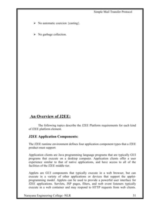 Simple Mail Transfer Protocol
 No automatic coercion {casting}.
 No garbage collection.
An Overview of J2EE:
The following topics describe the J2EE Platform requirements for each kind
of J2EE platform element.
J2EE Application Components:
The J2EE runtime environment defines four application component types that a J2EE
product must support:
Application clients are Java programming language programs that are typically GUI
programs that execute on a desktop computer. Application clients offer a user
experience similar to that of native applications, and have access to all of the
facilities of the J2EE middle tier.
Applets are GUI components that typically execute in a web browser, but can
execute in a variety of other applications or devices that support the applet-
programming model. Applets can be used to provide a powerful user interface for
J2EE applications. Servlets, JSP pages, filters, and web event listeners typically
execute in a web container and may respond to HTTP requests from web clients.
Narayana Engineering College -NLR 51
 