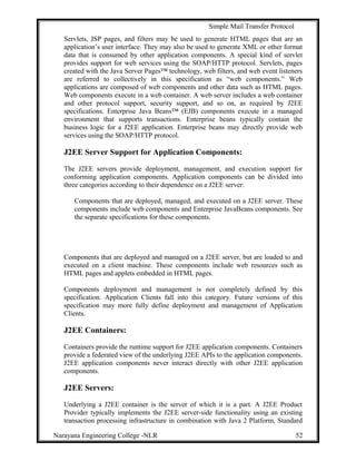 Simple Mail Transfer Protocol
Servlets, JSP pages, and filters may be used to generate HTML pages that are an
application’s user interface. They may also be used to generate XML or other format
data that is consumed by other application components. A special kind of servlet
provides support for web services using the SOAP/HTTP protocol. Servlets, pages
created with the Java Server Pages™ technology, web filters, and web event listeners
are referred to collectively in this specification as “web components.” Web
applications are composed of web components and other data such as HTML pages.
Web components execute in a web container. A web server includes a web container
and other protocol support, security support, and so on, as required by J2EE
specifications. Enterprise Java Beans™ (EJB) components execute in a managed
environment that supports transactions. Enterprise beans typically contain the
business logic for a J2EE application. Enterprise beans may directly provide web
services using the SOAP/HTTP protocol.
J2EE Server Support for Application Components:
The J2EE servers provide deployment, management, and execution support for
conforming application components. Application components can be divided into
three categories according to their dependence on a J2EE server:
Components that are deployed, managed, and executed on a J2EE server. These
components include web components and Enterprise JavaBeans components. See
the separate specifications for these components.
Components that are deployed and managed on a J2EE server, but are loaded to and
executed on a client machine. These components include web resources such as
HTML pages and applets embedded in HTML pages.
Components deployment and management is not completely defined by this
specification. Application Clients fall into this category. Future versions of this
specification may more fully define deployment and management of Application
Clients.
J2EE Containers:
Containers provide the runtime support for J2EE application components. Containers
provide a federated view of the underlying J2EE APIs to the application components.
J2EE application components never interact directly with other J2EE application
components.
J2EE Servers:
Underlying a J2EE container is the server of which it is a part. A J2EE Product
Provider typically implements the J2EE server-side functionality using an existing
transaction processing infrastructure in combination with Java 2 Platform, Standard
Narayana Engineering College -NLR 52
 
