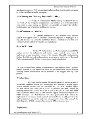 Simple Mail Transfer Protocol
specification requires a JMS provider that implements both point-to-point messaging
as well as publishes-subscribe messaging.
Java Naming and Directory Interface™ (JNDI):
The JNDI API is the standard API for naming and directory access.
The JNDI API has two parts: an application-level interface used by the application
components to access naming and directory services and a service provider interface
to attach a provider of a naming and directory service.
Java Connector Architecture:
The Connector architecture is a J2EE SPI that allows resource
adapters that support access to Enterprise Information Systems to be plugged in to
any J2EE product. The Connector architecture defines a standard set of system-level
contracts between a J2EE server and a resource adapter.
Security Services:
The Java™ Authentication and Authorization Service (JAAS)
enables services to authenticate and enforce access controls upon users. It
implements a Java technology version of the standard Pluggable Authentication
Module (PAM) framework, and extends the access control architecture of the Java 2
Platform in a compatible fashion to support user-based authorization.
The Java™ Authorization Service Provider Contract for Containers (JACC) defines a
contract between a J2EE application server and an authorization service provider,
allowing custom authorization service providers to be plugged into any J2EE
product.
Web Services:
J2EE provides full support for both clients of web services as well as
web service endpoints. Several Java technologies work together to provide support
for web services. The Java API for XML-based RPC (JAX-RPC) provides support
for web service calls using the SOAP/HTTP protocol. JAX-RPC defines the
mapping between Java classes and XML as used in SOAP RPC calls. The SOAP
with Attachments API for Java (SAAJ) provides support for manipulating low-level
SOAP messages. The Web Services for J2EE specification fully defines the
deployment of web service clients and web service endpoints in J2EE, as well as the
implementation of web service endpoints using enterprise beans. The Java API for
XML Registries (JAXR) provides client access to XML registry servers.
Deployment:
Narayana Engineering College -NLR 54
 