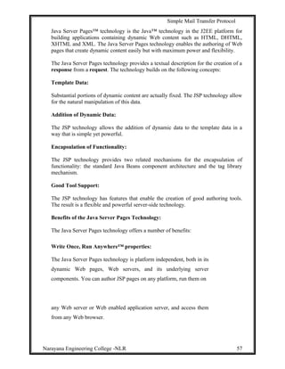 Simple Mail Transfer Protocol
Java Server Pages™ technology is the Java™ technology in the J2EE platform for
building applications containing dynamic Web content such as HTML, DHTML,
XHTML and XML. The Java Server Pages technology enables the authoring of Web
pages that create dynamic content easily but with maximum power and flexibility.
The Java Server Pages technology provides a textual description for the creation of a
response from a request. The technology builds on the following concepts:
Template Data:
Substantial portions of dynamic content are actually fixed. The JSP technology allow
for the natural manipulation of this data.
Addition of Dynamic Data:
The JSP technology allows the addition of dynamic data to the template data in a
way that is simple yet powerful.
Encapsulation of Functionality:
The JSP technology provides two related mechanisms for the encapsulation of
functionality: the standard Java Beans component architecture and the tag library
mechanism.
Good Tool Support:
The JSP technology has features that enable the creation of good authoring tools.
The result is a flexible and powerful server-side technology.
Benefits of the Java Server Pages Technology:
The Java Server Pages technology offers a number of benefits:
Write Once, Run Anywhere™ properties:
The Java Server Pages technology is platform independent, both in its
dynamic Web pages, Web servers, and its underlying server
components. You can author JSP pages on any platform, run them on
any Web server or Web enabled application server, and access them
from any Web browser.
Narayana Engineering College -NLR 57
 
