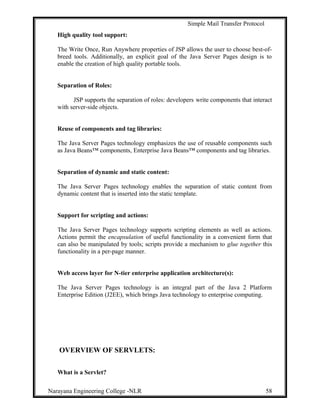 Simple Mail Transfer Protocol
High quality tool support:
The Write Once, Run Anywhere properties of JSP allows the user to choose best-of-
breed tools. Additionally, an explicit goal of the Java Server Pages design is to
enable the creation of high quality portable tools.
Separation of Roles:
JSP supports the separation of roles: developers write components that interact
with server-side objects.
Reuse of components and tag libraries:
The Java Server Pages technology emphasizes the use of reusable components such
as Java Beans™ components, Enterprise Java Beans™ components and tag libraries.
Separation of dynamic and static content:
The Java Server Pages technology enables the separation of static content from
dynamic content that is inserted into the static template.
Support for scripting and actions:
The Java Server Pages technology supports scripting elements as well as actions.
Actions permit the encapsulation of useful functionality in a convenient form that
can also be manipulated by tools; scripts provide a mechanism to glue together this
functionality in a per-page manner.
Web access layer for N-tier enterprise application architecture(s):
The Java Server Pages technology is an integral part of the Java 2 Platform
Enterprise Edition (J2EE), which brings Java technology to enterprise computing.
OVERVIEW OF SERVLETS:
What is a Servlet?
Narayana Engineering College -NLR 58
 