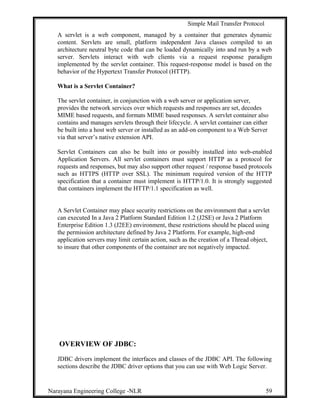 Simple Mail Transfer Protocol
A servlet is a web component, managed by a container that generates dynamic
content. Servlets are small, platform independent Java classes compiled to an
architecture neutral byte code that can be loaded dynamically into and run by a web
server. Servlets interact with web clients via a request response paradigm
implemented by the servlet container. This request-response model is based on the
behavior of the Hypertext Transfer Protocol (HTTP).
What is a Servlet Container?
The servlet container, in conjunction with a web server or application server,
provides the network services over which requests and responses are set, decodes
MIME based requests, and formats MIME based responses. A servlet container also
contains and manages servlets through their lifecycle. A servlet container can either
be built into a host web server or installed as an add-on component to a Web Server
via that server’s native extension API.
Servlet Containers can also be built into or possibly installed into web-enabled
Application Servers. All servlet containers must support HTTP as a protocol for
requests and responses, but may also support other request / response based protocols
such as HTTPS (HTTP over SSL). The minimum required version of the HTTP
specification that a container must implement is HTTP/1.0. It is strongly suggested
that containers implement the HTTP/1.1 specification as well.
A Servlet Container may place security restrictions on the environment that a servlet
can executed In a Java 2 Platform Standard Edition 1.2 (J2SE) or Java 2 Platform
Enterprise Edition 1.3 (J2EE) environment, these restrictions should be placed using
the permission architecture defined by Java 2 Platform. For example, high-end
application servers may limit certain action, such as the creation of a Thread object,
to insure that other components of the container are not negatively impacted.
OVERVIEW OF JDBC:
JDBC drivers implement the interfaces and classes of the JDBC API. The following
sections describe the JDBC driver options that you can use with Web Logic Server.
Narayana Engineering College -NLR 59
 