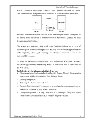 Simple Mail Transfer Protocol
system. This makes maintenance expensive. Such clients are called as ‘fat clients’.
This also means that every client has to be trained as to how to use the application.
Increased network load results since the actual processing of the data takes place on
the remote client; the data has to be transported over the network. As a rule this leads
to increased network stress.
The server, not processed, only sends data. Stored-procedures are a form of
assistance given by the database provider. But they have a limited application field
and a proprietary nature. Application logic can’t be reused because it is bound to an
individual PC-program.
To offset the above-mentioned problems, 3-tier architecture is proposed. A middle
tier called application server (Mailing Server) is introduced. This is also known as
the Web server.
The following are the advantages in the web server:
 Clear separation of Mail control and database for Emails. Through this separation
more control will be there on Mails from different clients.
 Security is Improved
 Reducing The Burden on main Server.
 Dynamic load balancing: if bottlenecks in terms of performance occur, the server
process can be moved to other servers at runtime.
 Change management: It is easy - and faster - to exchange a component on the
server than to furnish numerous PCs with new program versions.
Narayana Engineering College -NLR 6
 