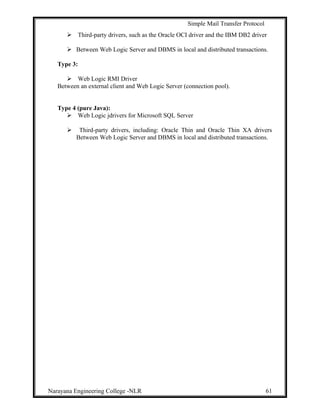 Simple Mail Transfer Protocol
 Third-party drivers, such as the Oracle OCI driver and the IBM DB2 driver
 Between Web Logic Server and DBMS in local and distributed transactions.
Type 3:
 Web Logic RMI Driver
Between an external client and Web Logic Server (connection pool).
Type 4 (pure Java):
 Web Logic jdrivers for Microsoft SQL Server
 Third-party drivers, including: Oracle Thin and Oracle Thin XA drivers
Between Web Logic Server and DBMS in local and distributed transactions.
Narayana Engineering College -NLR 61
 