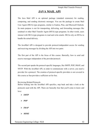 Simple Mail Transfer Protocol
JAVA MAIL API
The Java Mail API is an optional package (standard extension) for reading,
composing, and sending electronic messages. You use the package to create Mail
User Agent (MUA) type programs, similar to Eudora, Pine, and Microsoft Outlook.
Its main purpose is not for transporting, delivering, and forwarding messages like
sendmail or other Mail Transfer Agent (MTA) type programs. In other words, users
interact with MUA-type programs to read and write emails. MUAs rely on MTAs to
handle the actual delivery.
The JavaMail API is designed to provide protocol-independent access for sending
and receiving messages by dividing the API into two parts:
The first part of the API is the focus of this course. Basically, how to send and
receive messages independent of the provider/protocol.
The second part speaks the protocol-specific languages, like SMTP, POP, IMAP, and
NNTP. With the JavaMail API, in order to communicate with a server, you need a
provider for a protocol. The creation of protocol-specific providers is not covered in
this course as Sun provides a sufficient set for free.
Reviewing Related Protocols
Before looking into the JavaMail API specifics, step back and take a look at the
protocols used with the API. There are basically four that you'll come to know and
love:
 SMTP
 POP
 IMAP
 MIME
Narayana Engineering College -NLR 62
 