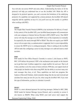 Simple Mail Transfer Protocol
You will also run across NNTP and some others. Understanding the basics of all the
protocols will help you understand how to use the JavaMail API. While the API is
designed to be protocol agnostic, you can't overcome the limitations of the underlying
protocols. If a capability isn't supported by a chosen protocol, the JavaMail API doesn't
magically add the capability on top of it. (As you'll soon see, this usually is a problem
when working with POP.)
SMTP:
The Simple Mail Transfer Protocol (SMTP) is the mechanism for delivery of email.
In the context of the JavaMail API, your JavaMail-based program will communicate
with your company or Internet Service Provider's (ISP's) SMTP server. That SMTP
server will relay the message on to the SMTP server of the recipient(s) to eventually
be acquired by the user(s) through POP or IMAP. This does not require your SMTP
server to be an open relay, as authentication is supported, but it is your responsibility
to ensure the SMTP server is configured properly. There is nothing in the JavaMail
API for tasks like configuring a server to relay messages or to add and remove email
accounts.
POP:
POP stands for Post Office Protocol. Currently in version 3, also known as POP3,
RFC 1939 defines this protocol. POP is the mechanism most people on the Internet
use to get their mail. It defines support for a single mailbox for each user. That is all
it does, and that is also the source of most confusion. POP does, not support much of
what people are familiar with when using POP, like the ability to see how many new
mail messages they have, at all. These capabilities are built into programs like
Eudora or Microsoft Outlook, which remember things like the last mail received and
calculate how many are new for you. So, when using the JavaMail API, if you want
this type of information, you have to calculate it yourself.
IMAP:
IMAP is a more advanced protocol for receiving messages. Defined in RFC 2060,
IMAP stands for Internet Message Access Protocol, and is currently in version 4,
also known as IMAP4. When using IMAP, your mail server must support the
Narayana Engineering College -NLR 63
 