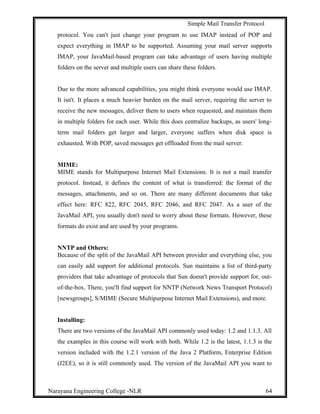 Simple Mail Transfer Protocol
protocol. You can't just change your program to use IMAP instead of POP and
expect everything in IMAP to be supported. Assuming your mail server supports
IMAP, your JavaMail-based program can take advantage of users having multiple
folders on the server and multiple users can share these folders.
Due to the more advanced capabilities, you might think everyone would use IMAP.
It isn't. It places a much heavier burden on the mail server, requiring the server to
receive the new messages, deliver them to users when requested, and maintain them
in multiple folders for each user. While this does centralize backups, as users' long-
term mail folders get larger and larger, everyone suffers when disk space is
exhausted. With POP, saved messages get offloaded from the mail server.
MIME:
MIME stands for Multipurpose Internet Mail Extensions. It is not a mail transfer
protocol. Instead, it defines the content of what is transferred: the format of the
messages, attachments, and so on. There are many different documents that take
effect here: RFC 822, RFC 2045, RFC 2046, and RFC 2047. As a user of the
JavaMail API, you usually don't need to worry about these formats. However, these
formats do exist and are used by your programs.
NNTP and Others:
Because of the split of the JavaMail API between provider and everything else, you
can easily add support for additional protocols. Sun maintains a list of third-party
providers that take advantage of protocols that Sun doesn't provide support for, out-
of-the-box. There, you'll find support for NNTP (Network News Transport Protocol)
[newsgroups], S/MIME (Secure Multipurpose Internet Mail Extensions), and more.
Installing:
There are two versions of the JavaMail API commonly used today: 1.2 and 1.1.3. All
the examples in this course will work with both. While 1.2 is the latest, 1.1.3 is the
version included with the 1.2.1 version of the Java 2 Platform, Enterprise Edition
(J2EE), so it is still commonly used. The version of the JavaMail API you want to
Narayana Engineering College -NLR 64
 