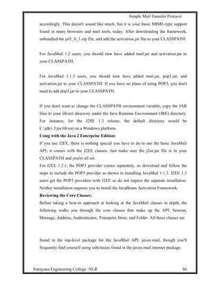 Simple Mail Transfer Protocol
accordingly. This doesn't sound like much, but it is your basic MIME-type support
found in many browsers and mail tools, today. After downloading the framework,
unbundled the jaf1_0_1.zip file, and add the activation.jar file to your CLASSPATH.
For JavaMail 1.2 users, you should now have added mail.jar and activation.jar to
your CLASSPATH.
For JavaMail 1.1.3 users, you should now have added mail.jar, pop3.jar, and
activation.jar to your CLASSPATH. If you have no plans of using POP3, you don't
need to add pop3.jar to your CLASSPATH.
If you don't want to change the CLASSPATH environment variable, copy the JAR
files to your lib/ext directory under the Java Runtime Environment (JRE) directory.
For instance, for the J2SE 1.3 release, the default directory would be
C:jdk1.3jrelibext on a Windows platform.
Using with the Java 2 Enterprise Edition:
If you use J2EE, there is nothing special you have to do to use the basic JavaMail
API; it comes with the J2EE classes. Just make sure the j2ee.jar file is in your
CLASSPATH and you're all set.
For J2EE 1.2.1, the POP3 provider comes separately, so download and follow the
steps to include the POP3 provider as shown in Installing JavaMail 1.1.3. J2EE 1.3
users get the POP3 providers with J2EE so do not require the separate installation.
Neither installation requires you to install the JavaBeans Activation Framework.
Reviewing the Core Classes:
Before taking a how-to approach at looking at the JavaMail classes in depth, the
following walks you through the core classes that make up the API: Session,
Message, Address, Authenticator, Transport, Store, and Folder. All these classes are
found in the top-level package for the JavaMail API: javax.mail, though you'll
frequently find yourself using subclasses found in the javax.mail.internet package.
Narayana Engineering College -NLR 66
 