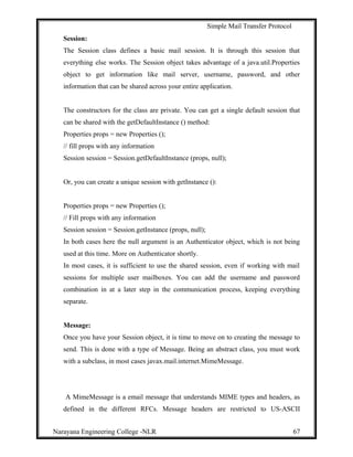 Simple Mail Transfer Protocol
Session:
The Session class defines a basic mail session. It is through this session that
everything else works. The Session object takes advantage of a java.util.Properties
object to get information like mail server, username, password, and other
information that can be shared across your entire application.
The constructors for the class are private. You can get a single default session that
can be shared with the getDefaultInstance () method:
Properties props = new Properties ();
// fill props with any information
Session session = Session.getDefaultInstance (props, null);
Or, you can create a unique session with getInstance ():
Properties props = new Properties ();
// Fill props with any information
Session session = Session.getInstance (props, null);
In both cases here the null argument is an Authenticator object, which is not being
used at this time. More on Authenticator shortly.
In most cases, it is sufficient to use the shared session, even if working with mail
sessions for multiple user mailboxes. You can add the username and password
combination in at a later step in the communication process, keeping everything
separate.
Message:
Once you have your Session object, it is time to move on to creating the message to
send. This is done with a type of Message. Being an abstract class, you must work
with a subclass, in most cases javax.mail.internet.MimeMessage.
A MimeMessage is a email message that understands MIME types and headers, as
defined in the different RFCs. Message headers are restricted to US-ASCII
Narayana Engineering College -NLR 67
 