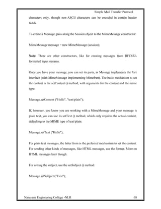 Simple Mail Transfer Protocol
characters only, though non-ASCII characters can be encoded in certain header
fields.
To create a Message, pass along the Session object to the MimeMessage constructor:
MimeMessage message = new MimeMessage (session);
Note: There are other constructors, like for creating messages from RFC822-
formatted input streams.
Once you have your message, you can set its parts, as Message implements the Part
interface (with MimeMessage implementing MimePart). The basic mechanism to set
the content is the setContent () method, with arguments for the content and the mime
type:
Message.setContent ("Hello", "text/plain");
If, however, you know you are working with a MimeMessage and your message is
plain text, you can use its setText () method, which only requires the actual content,
defaulting to the MIME type of text/plain:
Message.setText ("Hello");
For plain text messages, the latter form is the preferred mechanism to set the content.
For sending other kinds of messages, like HTML messages, use the former. More on
HTML messages later though.
For setting the subject, use the setSubject () method:
Message.setSubject ("First");
Narayana Engineering College -NLR 68
 