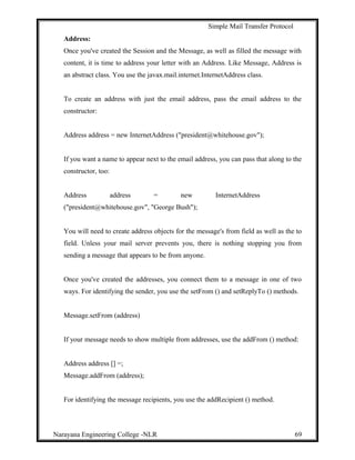 Simple Mail Transfer Protocol
Address:
Once you've created the Session and the Message, as well as filled the message with
content, it is time to address your letter with an Address. Like Message, Address is
an abstract class. You use the javax.mail.internet.InternetAddress class.
To create an address with just the email address, pass the email address to the
constructor:
Address address = new InternetAddress ("president@whitehouse.gov");
If you want a name to appear next to the email address, you can pass that along to the
constructor, too:
Address address = new InternetAddress
("president@whitehouse.gov", "George Bush");
You will need to create address objects for the message's from field as well as the to
field. Unless your mail server prevents you, there is nothing stopping you from
sending a message that appears to be from anyone.
Once you've created the addresses, you connect them to a message in one of two
ways. For identifying the sender, you use the setFrom () and setReplyTo () methods.
Message.setFrom (address)
If your message needs to show multiple from addresses, use the addFrom () method:
Address address [] =;
Message.addFrom (address);
For identifying the message recipients, you use the addRecipient () method.
Narayana Engineering College -NLR 69
 