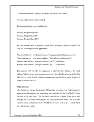 Simple Mail Transfer Protocol
This method requires a Message.RecipientType besides the address.
Message.addRecipient (type, address)
The three predefined types of address are:
Message.RecipientType.TO
Message.RecipientType.CC
Message.RecipientType.BCC
So, if the message were to go to the vice president, sending a carbon copy to the first
lady, the following would be appropriate:
Address toAddress = new InternetAddress ("vice.president@whitehouse.gov");
Address ccAddress = new InternetAddress ("first.lady@whitehouse.gov");
Message.addRecipient (Message.RecipientType.TO, toAddress);
Message.addRecipient (Message.RecipientType.CC, ccAddress);
The JavaMail API provides no mechanism to check for the validity of an email
address. While you can program in support to scan for valid characters (as defined by
RFC 822) or verify the MX (mail exchange) record yourself, these are all beyond the
scope of the JavaMail API.
Authenticator:
Like the java.net classes, the JavaMail API can take advantage of an Authenticator to
access protected resources via a username and password. For the JavaMail API, that
resource is the mail server. The JavaMail Authenticator is found in the javax.mail
package and is different from the java.net class of the same name. The two don't
share the same Authenticator as the JavaMail API works with Java 1.1, which didn't
have the java.net variety.
Narayana Engineering College -NLR 70
 