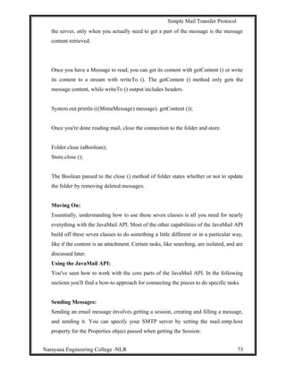 Simple Mail Transfer Protocol
the server, only when you actually need to get a part of the message is the message
content retrieved.
Once you have a Message to read, you can get its content with getContent () or write
its content to a stream with writeTo (). The getContent () method only gets the
message content, while writeTo () output includes headers.
System.out.println (((MimeMessage) message). getContent ());
Once you're done reading mail, close the connection to the folder and store.
Folder.close (aBoolean);
Store.close ();
The Boolean passed to the close () method of folder states whether or not to update
the folder by removing deleted messages.
Moving On:
Essentially, understanding how to use these seven classes is all you need for nearly
everything with the JavaMail API. Most of the other capabilities of the JavaMail API
build off these seven classes to do something a little different or in a particular way,
like if the content is an attachment. Certain tasks, like searching, are isolated, and are
discussed later.
Using the JavaMail API:
You've seen how to work with the core parts of the JavaMail API. In the following
sections you'll find a how-to approach for connecting the pieces to do specific tasks.
Sending Messages:
Sending an email message involves getting a session, creating and filling a message,
and sending it. You can specify your SMTP server by setting the mail.smtp.host
property for the Properties object passed when getting the Session:
Narayana Engineering College -NLR 73
 