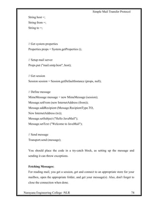 Simple Mail Transfer Protocol
String host =;
String from =;
String to =;
// Get system properties
Properties props = System.getProperties ();
// Setup mail server
Props.put ("mail.smtp.host", host);
// Get session
Session session = Session.getDefaultInstance (props, null);
// Define message
MimeMessage message = new MimeMessage (session);
Message.setFrom (new InternetAddress (from));
Message.addRecipient (Message.RecipientType.TO,
New InternetAddress (to));
Message.setSubject ("Hello JavaMail");
Message.setText ("Welcome to JavaMail");
// Send message
Transport.send (message);
You should place the code in a try-catch block, as setting up the message and
sending it can throw exceptions.
Fetching Messages:
For reading mail, you get a session, get and connect to an appropriate store for your
mailbox, open the appropriate folder, and get your message(s). Also, don't forget to
close the connection when done.
Narayana Engineering College -NLR 74
 