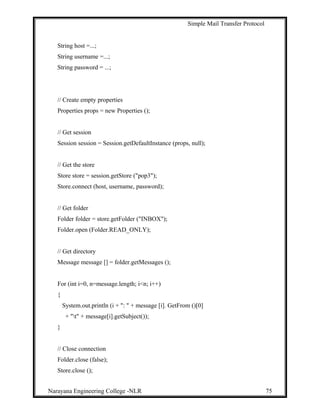 Simple Mail Transfer Protocol
String host =...;
String username =...;
String password = ...;
// Create empty properties
Properties props = new Properties ();
// Get session
Session session = Session.getDefaultInstance (props, null);
// Get the store
Store store = session.getStore ("pop3");
Store.connect (host, username, password);
// Get folder
Folder folder = store.getFolder ("INBOX");
Folder.open (Folder.READ_ONLY);
// Get directory
Message message [] = folder.getMessages ();
For (int i=0, n=message.length; i<n; i++)
{
System.out.println (i + ": " + message [i]. GetFrom ()[0]
+ "t" + message[i].getSubject());
}
// Close connection
Folder.close (false);
Store.close ();
Narayana Engineering College -NLR 75
 
