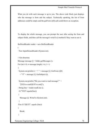 Simple Mail Transfer Protocol
What you do with each message is up to you. The above code block just displays
who the message is from and the subject. Technically speaking, the list of from
addresses could be empty and the getFrom ()[0] call could throw an exception.
To display the whole message, you can prompt the user after seeing the from and
subject fields, and then call the message's writeTo () method if they want to see it.
BufferedReader reader = new BufferedReader
(
New InputStreamReader (System.in));
// Get directory
Message message [] = folder.getMessages ();
For (int i=0, n=message.length; i<n; i++)
{
System.out.println (i + ": " + message [i]. GetFrom ()[0]
+ "T" + message [i]. GetSubject ());
System.out.println ("Do you want to read message? " +
"[YES to read/QUIT to end]");
String line = reader.readLine ();
if ("YES".equals(line))
{
Message [i]. WriteTo (System.out);
}
Else if ("QUIT". equals (line))
{
Break;
}
Narayana Engineering College -NLR 76
 