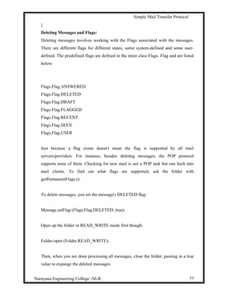 Simple Mail Transfer Protocol
}
Deleting Messages and Flags:
Deleting messages involves working with the Flags associated with the messages.
There are different flags for different states, some system-defined and some user-
defined. The predefined flags are defined in the inner class Flags. Flag and are listed
below:
Flags.Flag.ANSWERED
Flags.Flag.DELETED
Flags.Flag.DRAFT
Flags.Flag.FLAGGED
Flags.Flag.RECENT
Flags.Flag.SEEN
Flags.Flag.USER
Just because a flag exists doesn't mean the flag is supported by all mail
servers/providers. For instance, besides deleting messages, the POP protocol
supports none of them. Checking for new mail is not a POP task but one built into
mail clients. To find out what flags are supported, ask the folder with
getPermanentFlags ().
To delete messages, you set the message's DELETED flag:
Message.setFlag (Flags.Flag.DELETED, true);
Open up the folder in READ_WRITE mode first though:
Folder.open (Folder.READ_WRITE);
Then, when you are done processing all messages, close the folder, passing in a true
value to expunge the deleted messages.
Narayana Engineering College -NLR 77
 