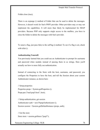 Simple Mail Transfer Protocol
Folder.close (true);
There is an expunge () method of Folder that can be used to delete the messages.
However, it doesn't work for Sun's POP3 provider. Other providers may or may not
implement the capabilities. It will more than likely be implemented for IMAP
providers. Because POP only supports single access to the mailbox, you have to
close the folder to delete the messages with Sun's provider.
To unset a flag, just pass false to the setFlag () method. To see if a flag is set, check
with isSet ().
Authenticating Yourself:
You previously learned that you could use an Authenticator to prompt for username
and password when needed, instead of passing them in as strings. Here you'll
actually see how to more fully use authentication.
Instead of connecting to the Store with the host, username, and password, you
configure the Properties to have the host, and tell the Session about your custom
Authenticator instance, as shown here:
// Setup properties
Properties props = System.getProperties ();
Props.put ("mail.pop3.host", host);
// Setup authentication, get session
Authenticator auth = new PopupAuthenticator ();
Session session = Session.getDefaultInstance (props, auth);
// Get the store
Store store = session.getStore ("pop3");
Narayana Engineering College -NLR 78
 