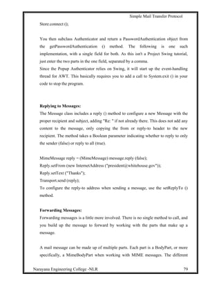Simple Mail Transfer Protocol
Store.connect ();
You then subclass Authenticator and return a PasswordAuthentication object from
the getPasswordAuthentication () method. The following is one such
implementation, with a single field for both. As this isn't a Project Swing tutorial,
just enter the two parts in the one field, separated by a comma.
Since the Popup Authenticator relies on Swing, it will start up the event-handling
thread for AWT. This basically requires you to add a call to System.exit () in your
code to stop the program.
Replying to Messages:
The Message class includes a reply () method to configure a new Message with the
proper recipient and subject, adding "Re: " if not already there. This does not add any
content to the message, only copying the from or reply-to header to the new
recipient. The method takes a Boolean parameter indicating whether to reply to only
the sender (false) or reply to all (true).
MimeMessage reply = (MimeMessage) message.reply (false);
Reply.setFrom (new InternetAddress ("president@whitehouse.gov"));
Reply.setText ("Thanks");
Transport.send (reply);
To configure the reply-to address when sending a message, use the setReplyTo ()
method.
Forwarding Messages:
Forwarding messages is a little more involved. There is no single method to call, and
you build up the message to forward by working with the parts that make up a
message.
A mail message can be made up of multiple parts. Each part is a BodyPart, or more
specifically, a MimeBodyPart when working with MIME messages. The different
Narayana Engineering College -NLR 79
 