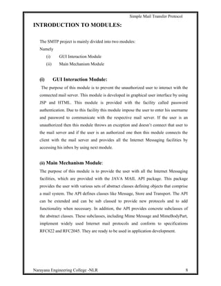 Simple Mail Transfer Protocol
INTRODUCTION TO MODULES:
The SMTP project is mainly divided into two modules:
Namely
(i) GUI Interaction Module
(ii) Main Mechanism Module
(i) GUI Interaction Module:
The purpose of this module is to prevent the unauthorized user to interact with the
connected mail server. This module is developed in graphical user interface by using
JSP and HTML. This module is provided with the facility called password
authentication. Due to this facility this module impose the user to enter his username
and password to communicate with the respective mail server. If the user is an
unauthorized then this module throws an exception and doesn’t connect that user to
the mail server and if the user is an authorized one then this module connects the
client with the mail server and provides all the Internet Messaging facilities by
accessing his inbox by using next module.
(ii) Main Mechanism Module:
The purpose of this module is to provide the user with all the Internet Messaging
facilities, which are provided with the JAVA MAIL API package. This package
provides the user with various sets of abstract classes defining objects that comprise
a mail system. The API defines classes like Message, Store and Transport. The API
can be extended and can be sub classed to provide new protocols and to add
functionality when necessary. In addition, the API provides concrete subclasses of
the abstract classes. These subclasses, including Mime Message and MimeBodyPart,
implement widely used Internet mail protocols and conform to specifications
RFC822 and RFC2045. They are ready to be used in application development.
Narayana Engineering College -NLR 8
 